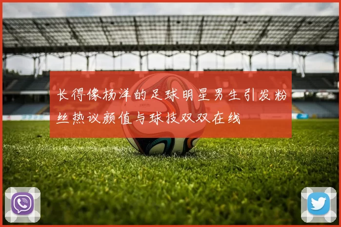长得像杨洋的足球明星男生引发粉丝热议颜值与球技双双在线
