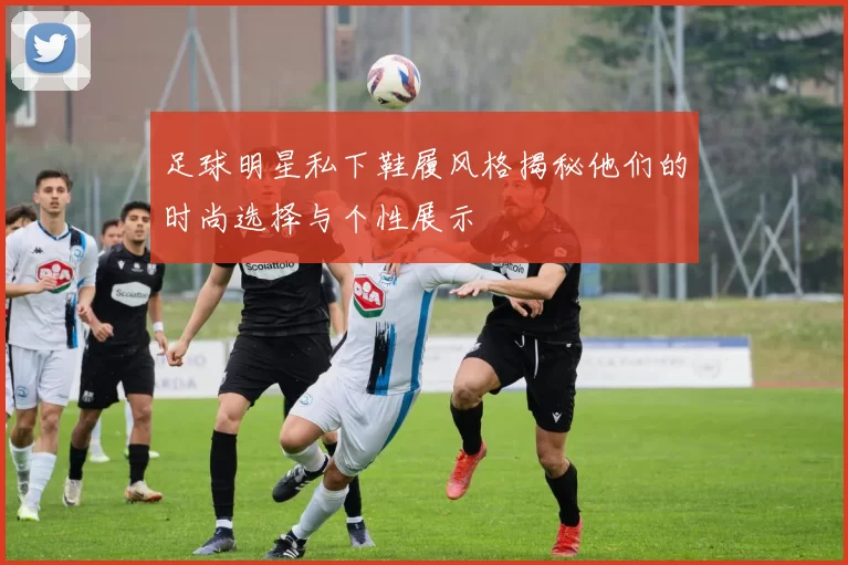 足球明星私下鞋履风格揭秘他们的时尚选择与个性展示