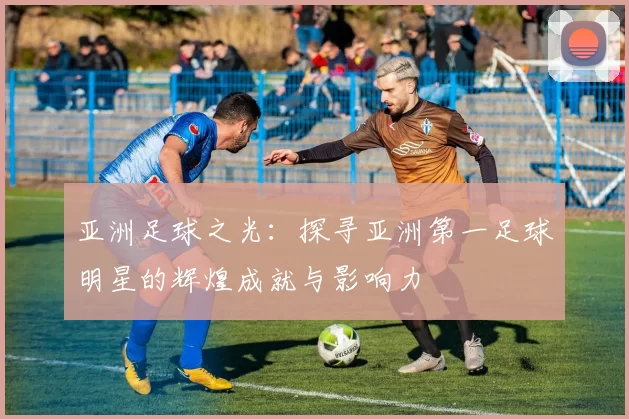 亚洲足球之光：探寻亚洲第一足球明星的辉煌成就与影响力
