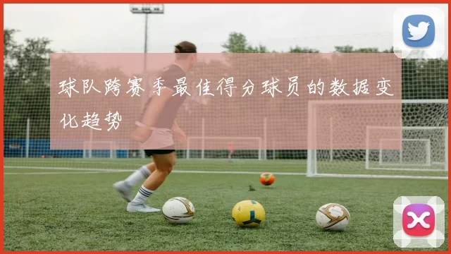 球队跨赛季最佳得分球员的数据变化趋势