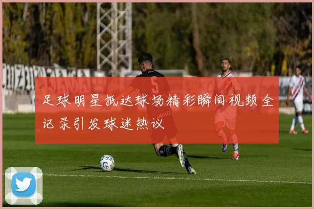 足球明星抵达球场精彩瞬间视频全记录引发球迷热议