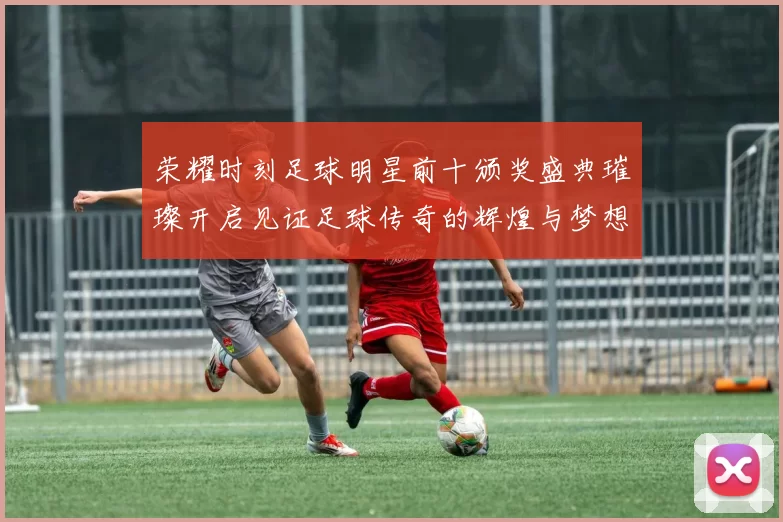荣耀时刻足球明星前十颁奖盛典璀璨开启见证足球传奇的辉煌与梦想