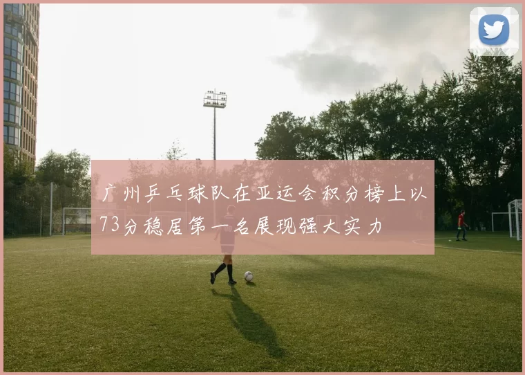 广州乒乓球队在亚运会积分榜上以73分稳居第一名展现强大实力