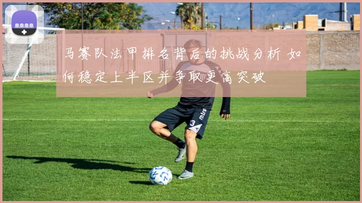马赛队法甲排名背后的挑战分析 如何稳定上半区并争取更高突破