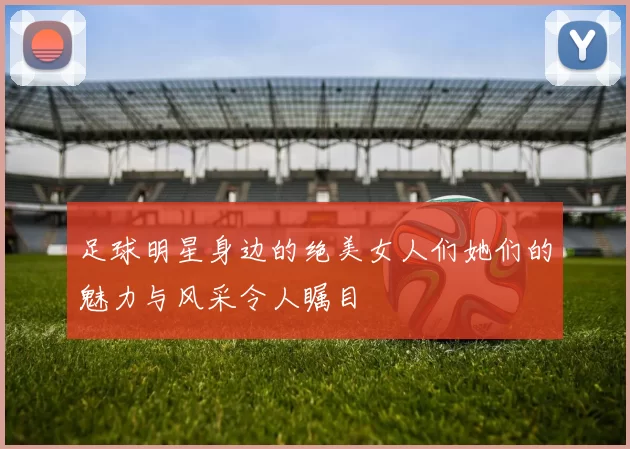 足球明星身边的绝美女人们她们的魅力与风采令人瞩目