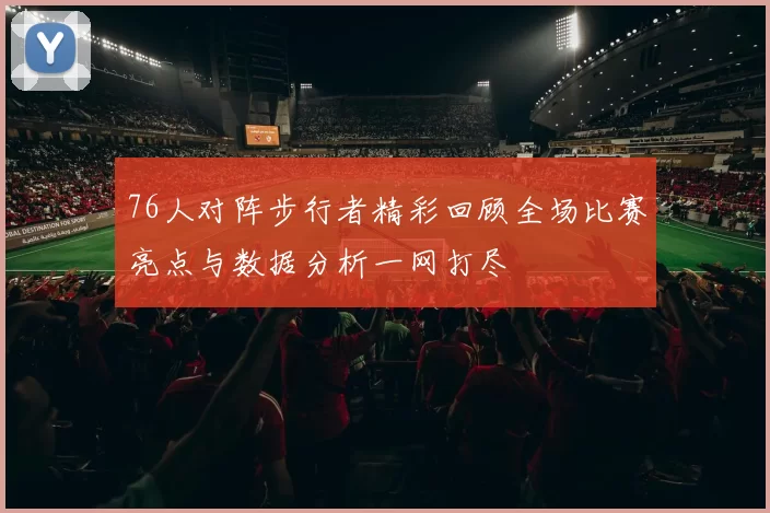 76人对阵步行者精彩回顾全场比赛亮点与数据分析一网打尽