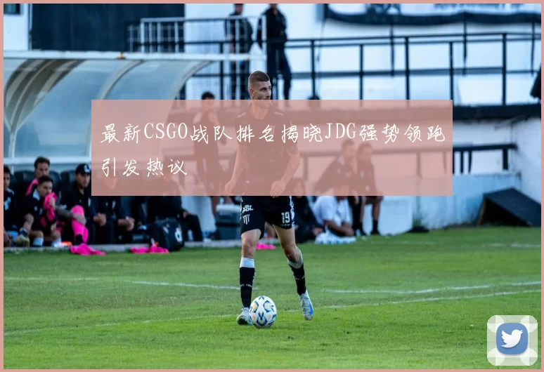 最新CSGO战队排名揭晓JDG强势领跑引发热议
