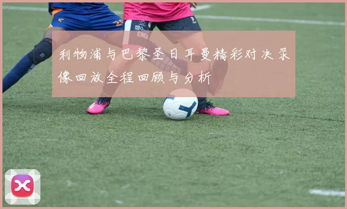 利物浦与巴黎圣日耳曼精彩对决录像回放全程回顾与分析