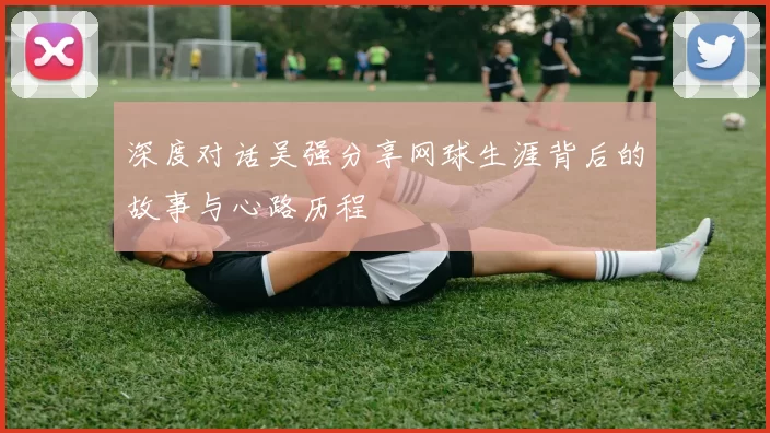 深度对话吴强分享网球生涯背后的故事与心路历程