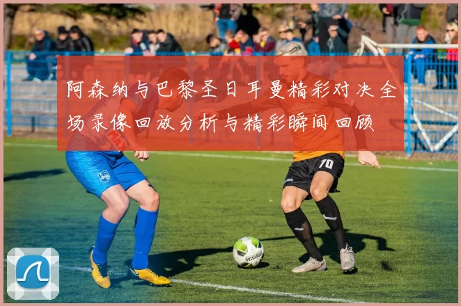 阿森纳与巴黎圣日耳曼精彩对决全场录像回放分析与精彩瞬间回顾
