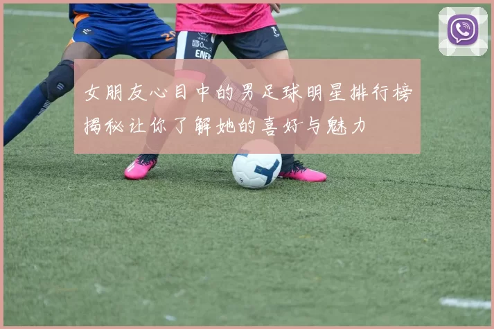 女朋友心目中的男足球明星排行榜揭秘让你了解她的喜好与魅力