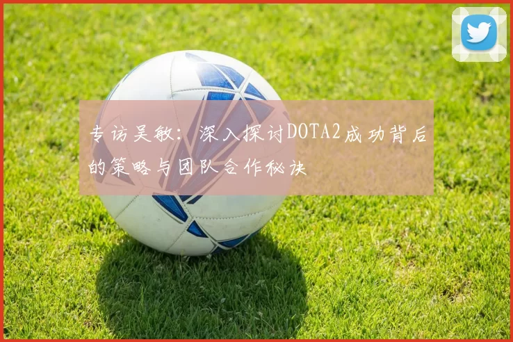 专访吴敏：深入探讨DOTA2成功背后的策略与团队合作秘诀