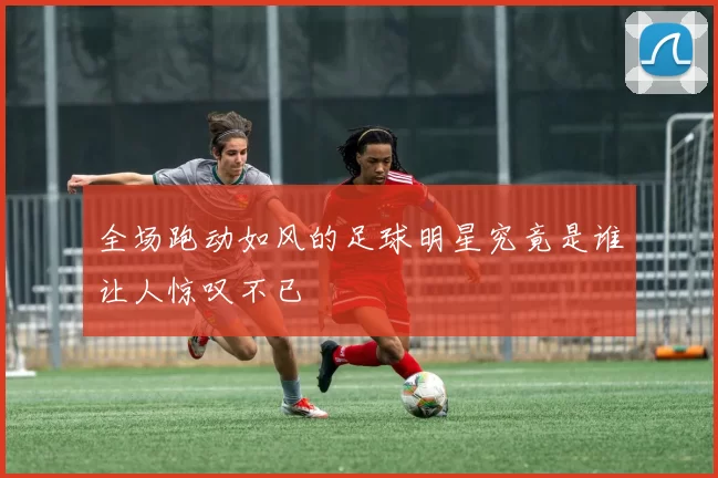 全场跑动如风的足球明星究竟是谁让人惊叹不已