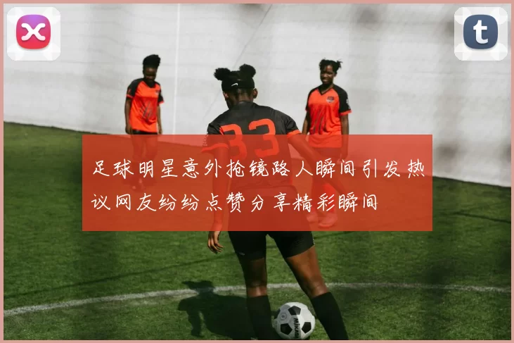 足球明星意外抢镜路人瞬间引发热议网友纷纷点赞分享精彩瞬间