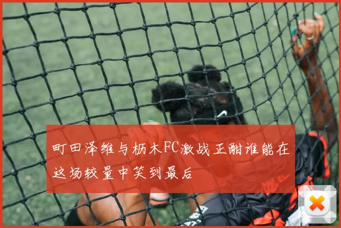 町田泽维与枥木FC激战正酣谁能在这场较量中笑到最后