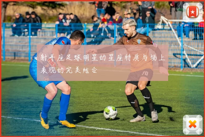 射手座足球明星的星座特质与场上表现的完美结合