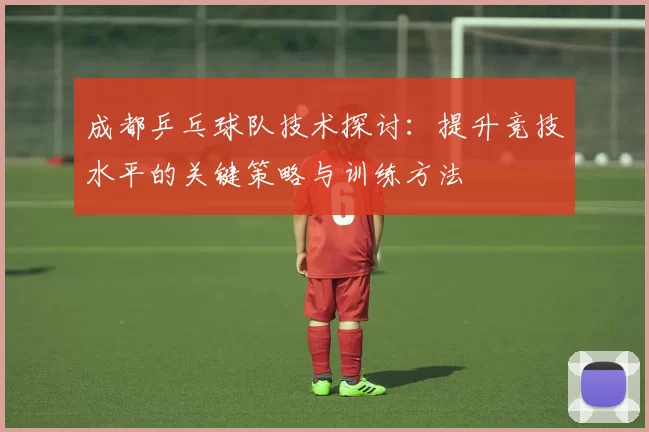 成都乒乓球队技术探讨：提升竞技水平的关键策略与训练方法