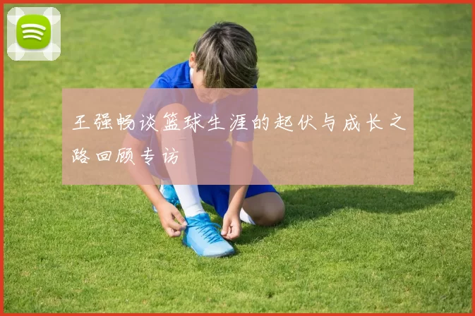 王强畅谈篮球生涯的起伏与成长之路回顾专访