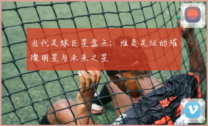 当代足球巨星盘点：谁是足坛的璀璨明星与未来之星
