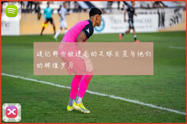 追忆那些被遗忘的足球巨星与他们的辉煌岁月