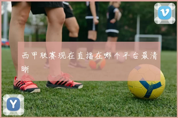 西甲联赛现在直播在哪个平台最清晰