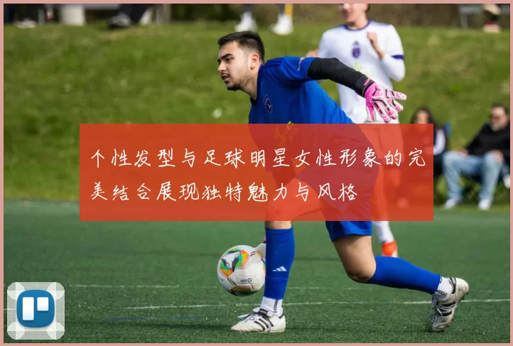 个性发型与足球明星女性形象的完美结合展现独特魅力与风格