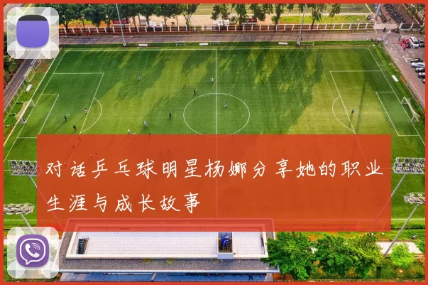 对话乒乓球明星杨娜分享她的职业生涯与成长故事