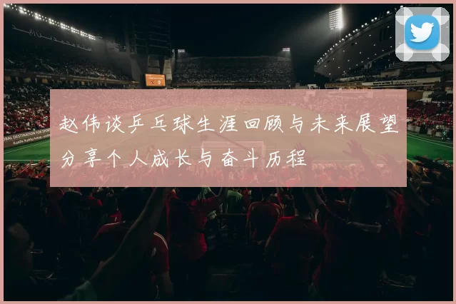 赵伟谈乒乓球生涯回顾与未来展望分享个人成长与奋斗历程