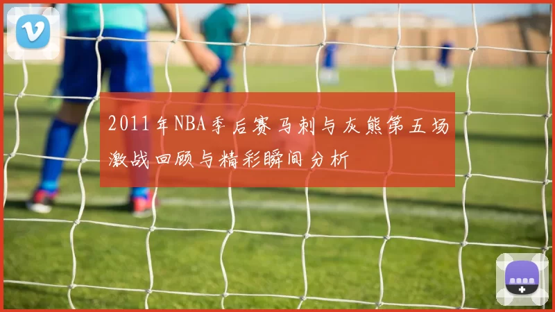 2011年NBA季后赛马刺与灰熊第五场激战回顾与精彩瞬间分析