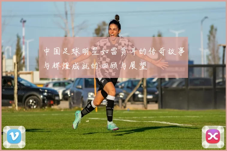 中国足球明星如雷贯耳的传奇故事与辉煌成就的回顾与展望