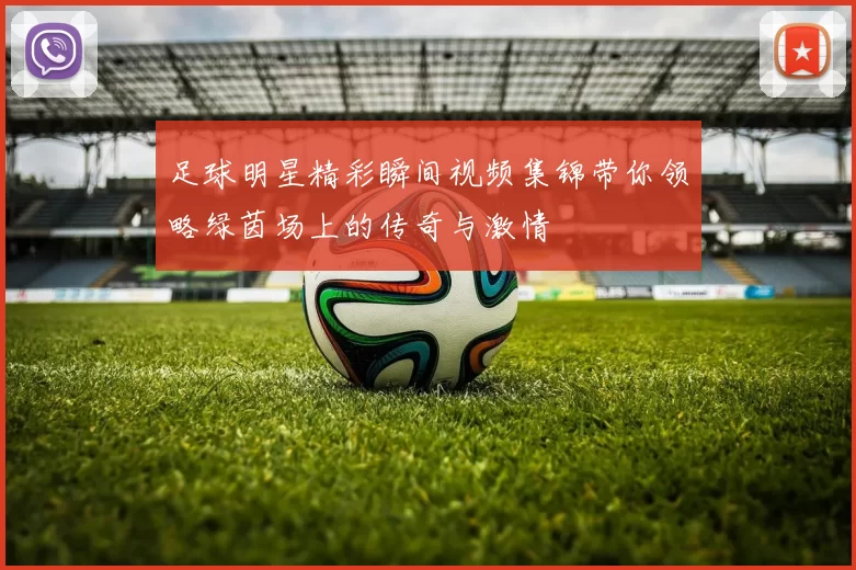 足球明星精彩瞬间视频集锦带你领略绿茵场上的传奇与激情