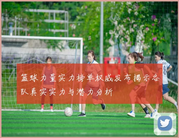 篮球力量实力榜单权威发布揭示各队真实实力与潜力分析