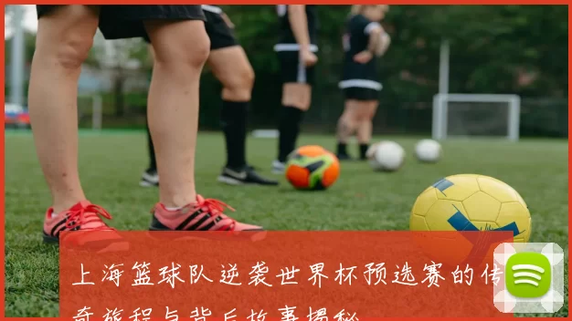 上海篮球队逆袭世界杯预选赛的传奇旅程与背后故事揭秘