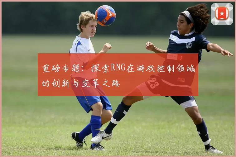 重磅专题：探索RNG在游戏控制领域的创新与变革之路