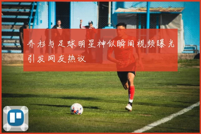 乔杉与足球明星神似瞬间视频曝光引发网友热议