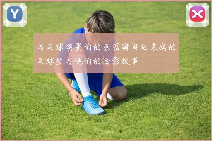与足球明星们的亲密瞬间记录我的足球梦与他们的合影故事