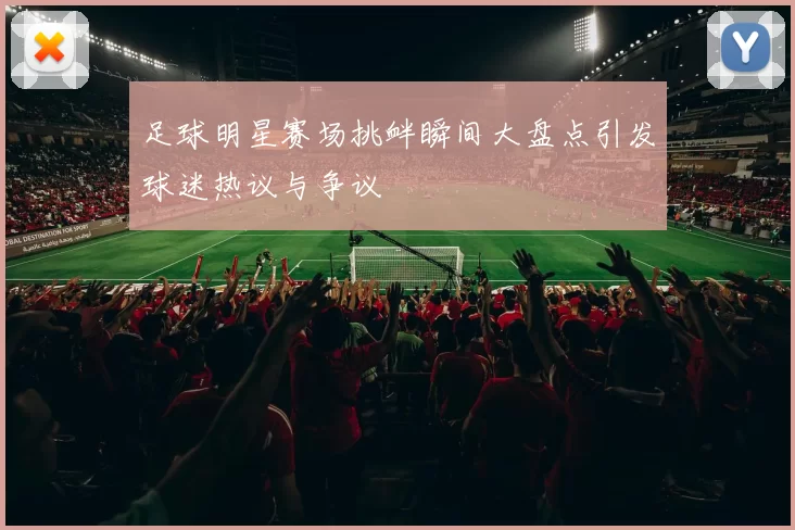 足球明星赛场挑衅瞬间大盘点引发球迷热议与争议