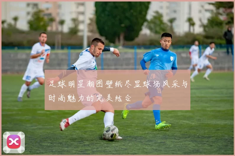 足球明星潮图壁纸尽显球场风采与时尚魅力的完美结合