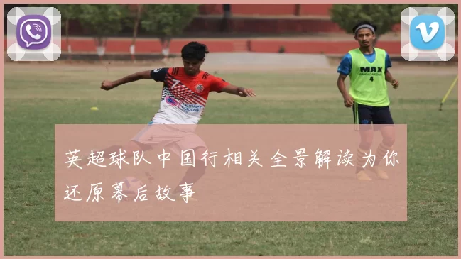 英超球队中国行相关全景解读为你还原幕后故事