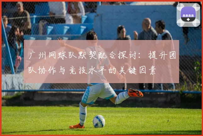 广州网球队默契配合探讨：提升团队协作与竞技水平的关键因素