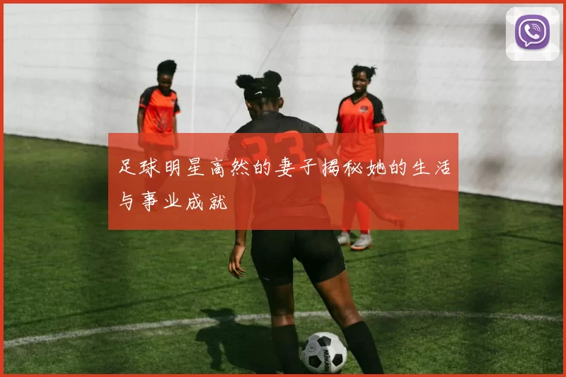 足球明星高然的妻子揭秘她的生活与事业成就