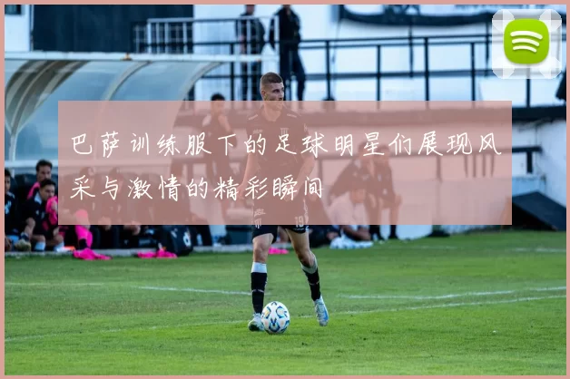 巴萨训练服下的足球明星们展现风采与激情的精彩瞬间