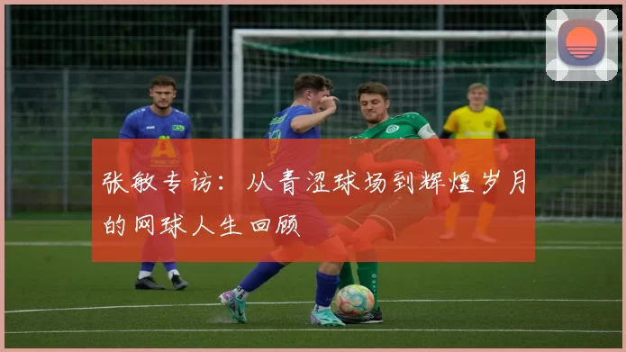 张敏专访：从青涩球场到辉煌岁月的网球人生回顾