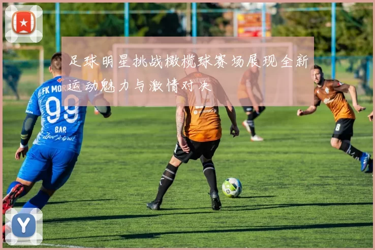 足球明星挑战橄榄球赛场展现全新运动魅力与激情对决
