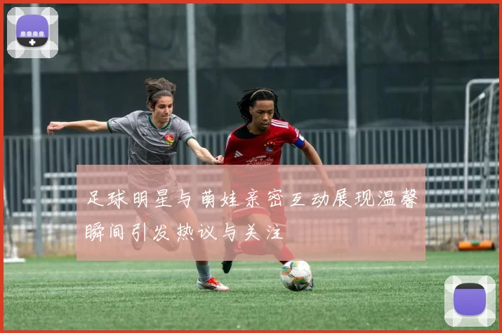 足球明星与萌娃亲密互动展现温馨瞬间引发热议与关注