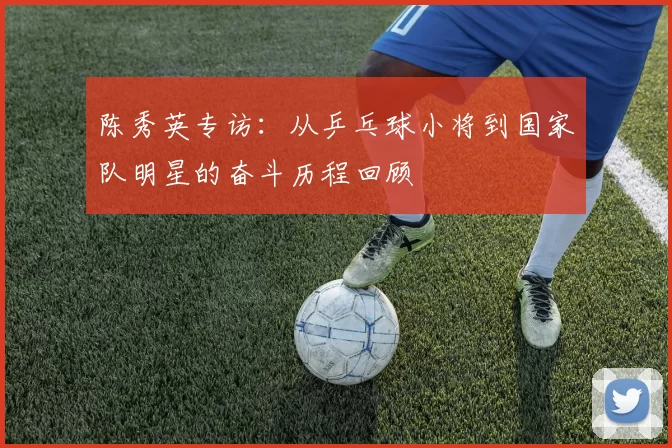 陈秀英专访：从乒乓球小将到国家队明星的奋斗历程回顾