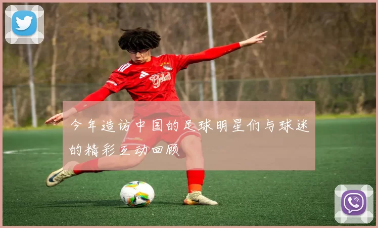 今年造访中国的足球明星们与球迷的精彩互动回顾