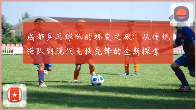 成都乒乓球队的蜕变之旅：从传统强队到现代竞技先锋的全新探索