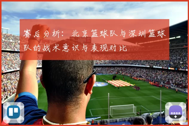 赛后分析：北京篮球队与深圳篮球队的战术意识与表现对比