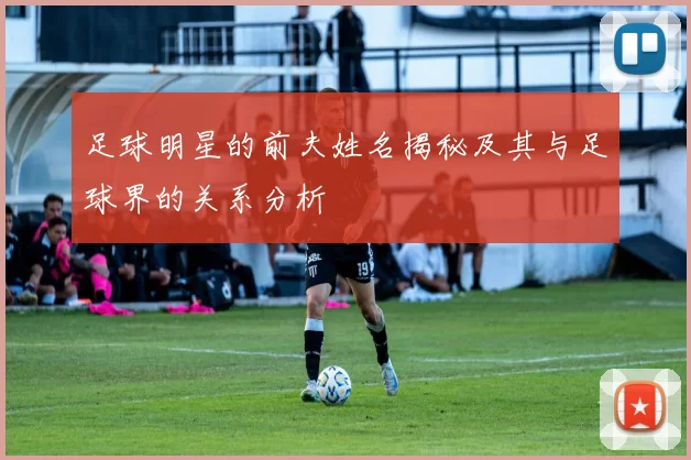 足球明星的前夫姓名揭秘及其与足球界的关系分析